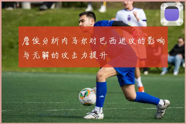 詹俊分析内马尔对巴西进攻的影响与无解的攻击力提升
