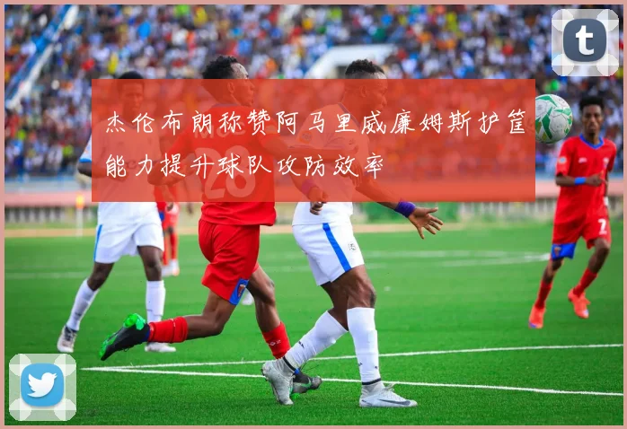 杰伦布朗称赞阿马里威廉姆斯护筐能力提升球队攻防效率
