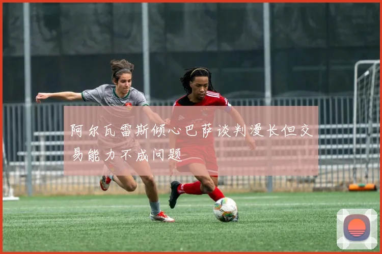 阿尔瓦雷斯倾心巴萨谈判漫长但交易能力不成问题