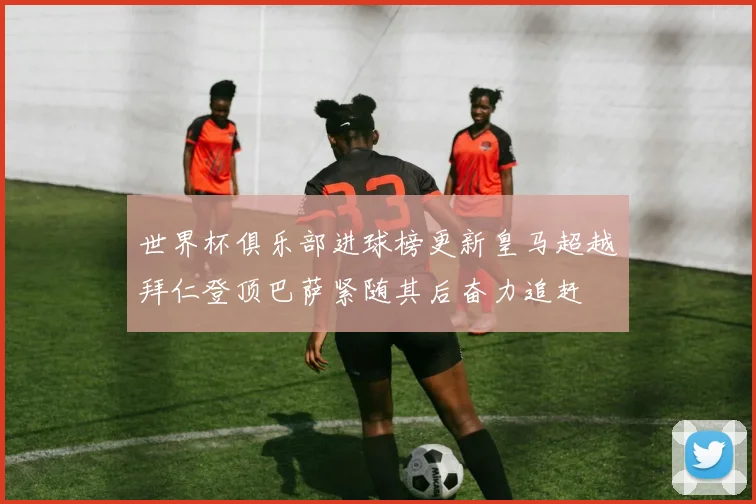 世界杯俱乐部进球榜更新皇马超越拜仁登顶巴萨紧随其后奋力追赶
