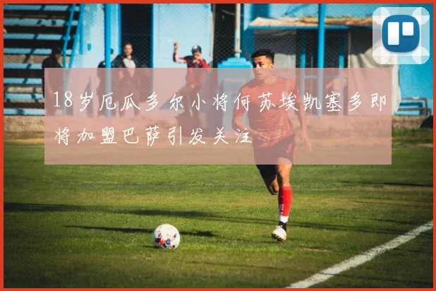 18岁厄瓜多尔小将何苏埃凯塞多即将加盟巴萨引发关注