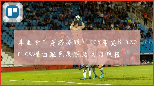 库里今日穿搭亮眼Nikex布克BlazerLow橙白配色展现活力与风格