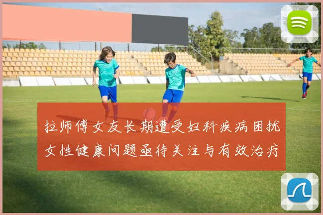 拉师傅女友长期遭受妇科疾病困扰女性健康问题亟待关注与有效治疗方案