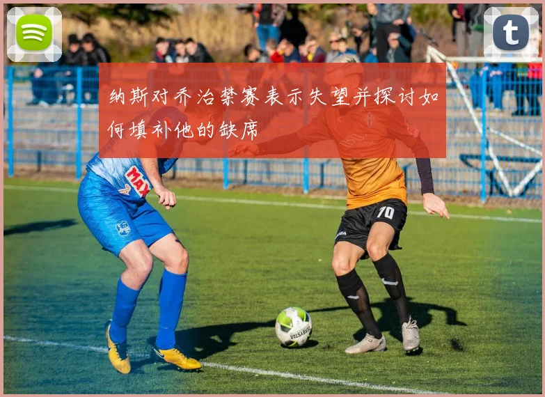 纳斯对乔治禁赛表示失望并探讨如何填补他的缺席