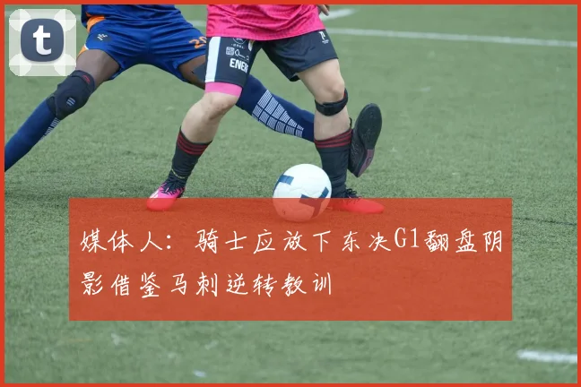 媒体人：骑士应放下东决G1翻盘阴影借鉴马刺逆转教训