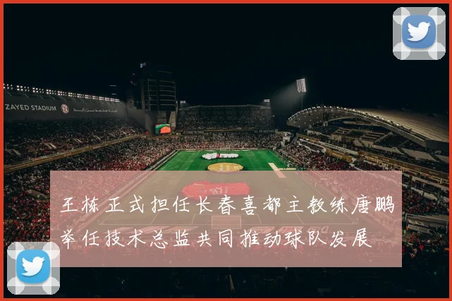 王栋正式担任长春喜都主教练唐鹏举任技术总监共同推动球队发展