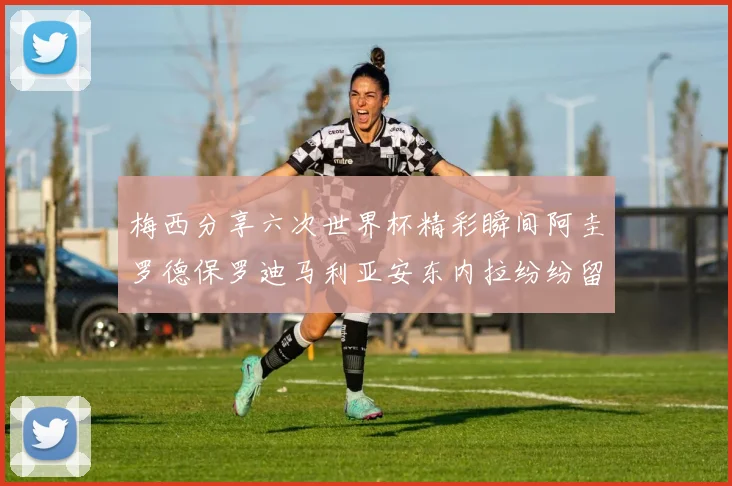 梅西分享六次世界杯精彩瞬间阿圭罗德保罗迪马利亚安东内拉纷纷留言互动