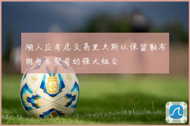 湖人应考虑交易里夫斯以保留勒布朗与东契奇的强大组合