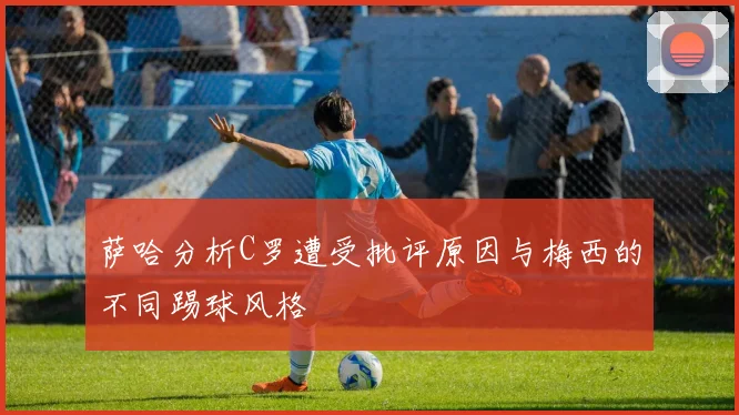 萨哈分析C罗遭受批评原因与梅西的不同踢球风格