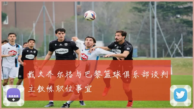 戴夫乔尔格与巴黎篮球俱乐部谈判主教练职位事宜