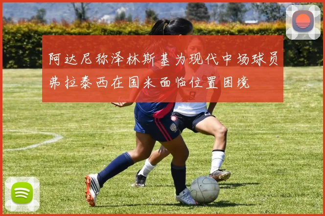阿达尼称泽林斯基为现代中场球员弗拉泰西在国米面临位置困境