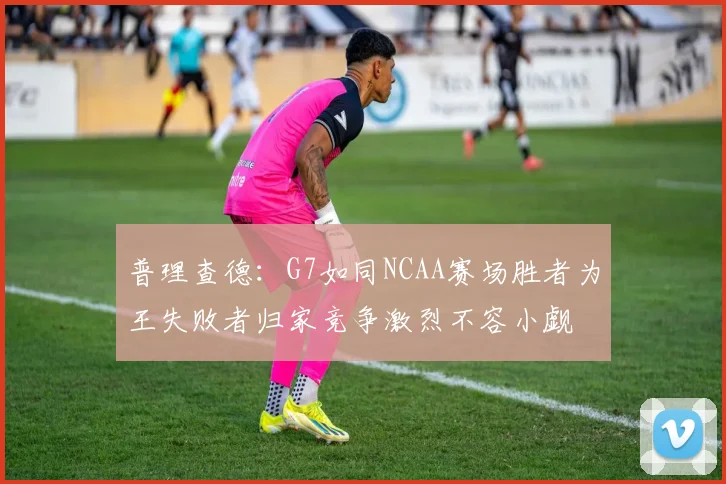普理查德：G7如同NCAA赛场胜者为王失败者归家竞争激烈不容小觑