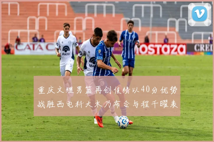 重庆文理男篮再创佳绩以40分优势战胜西电科大木乃布合与程千曜表现出色