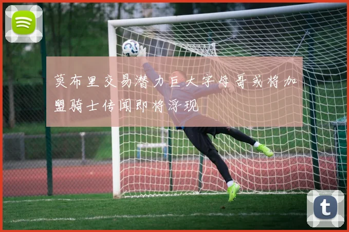 莫布里交易潜力巨大字母哥或将加盟骑士传闻即将浮现