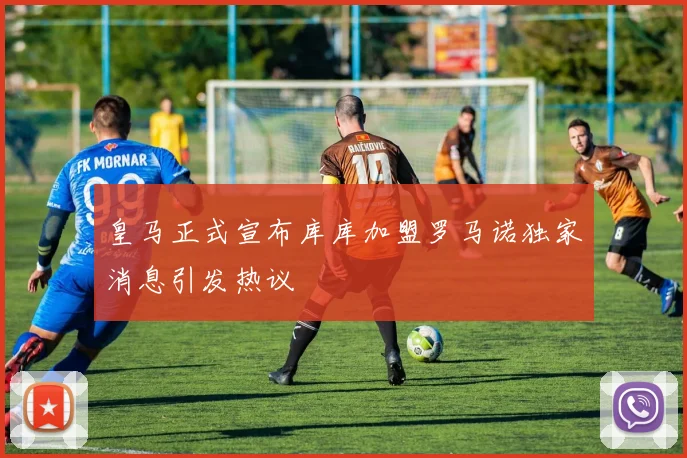 皇马正式宣布库库加盟罗马诺独家消息引发热议