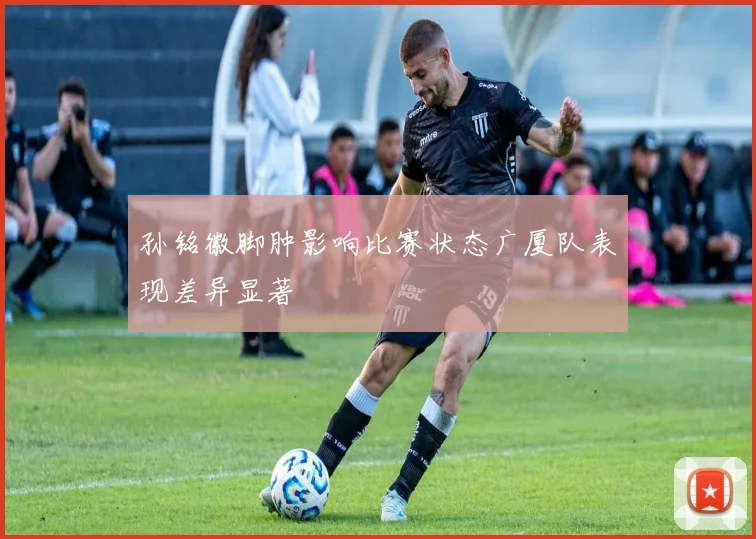 孙铭徽脚肿影响比赛状态广厦队表现差异显著
