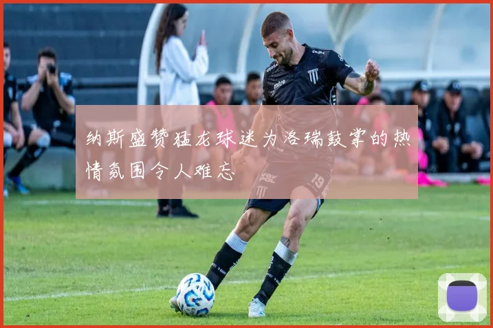 纳斯盛赞猛龙球迷为洛瑞鼓掌的热情氛围令人难忘