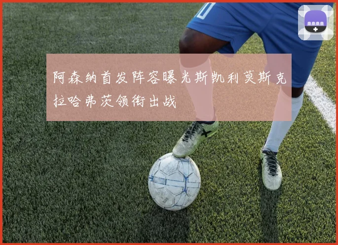 阿森纳首发阵容曝光斯凯利莫斯克拉哈弗茨领衔出战