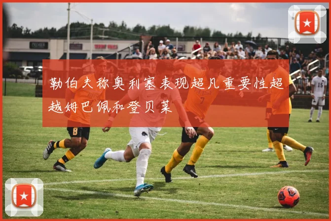 勒伯夫称奥利塞表现超凡重要性超越姆巴佩和登贝莱